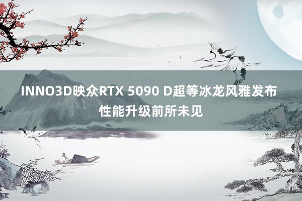 INNO3D映众RTX 5090 D超等冰龙风雅发布 性能升级前所未见