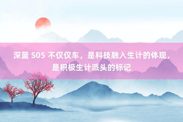 深蓝 S05 不仅仅车，是科技融入生计的体现，是积极生计派头的标记