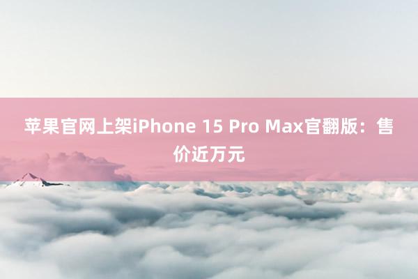 苹果官网上架iPhone 15 Pro Max官翻版：售价近万元