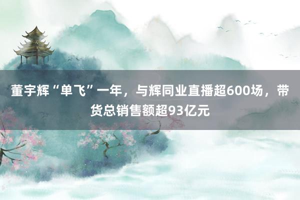 董宇辉“单飞”一年，与辉同业直播超600场，带货总销售额超93亿元