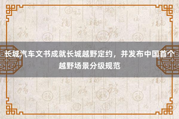 长城汽车文书成就长城越野定约，并发布中国首个越野场景分级规范