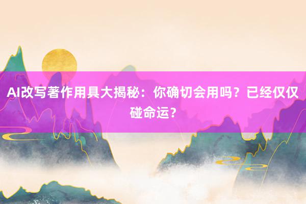 AI改写著作用具大揭秘：你确切会用吗？已经仅仅碰命运？