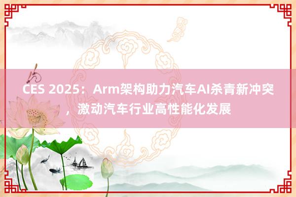 CES 2025：Arm架构助力汽车AI杀青新冲突，激动汽车行业高性能化发展