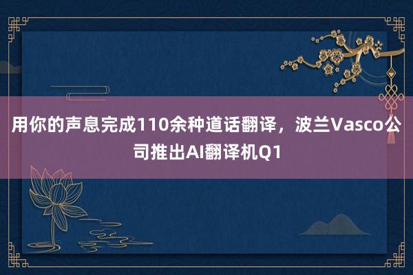 用你的声息完成110余种道话翻译，波兰Vasco公司推出AI翻译机Q1