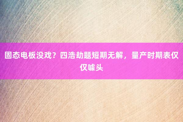 固态电板没戏？四浩劫题短期无解，量产时期表仅仅噱头