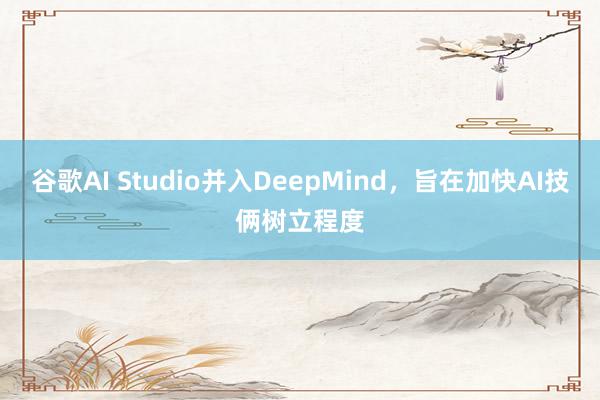 谷歌AI Studio并入DeepMind，旨在加快AI技俩树立程度