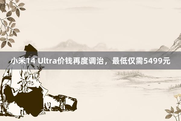 小米14 Ultra价钱再度调治，最低仅需5499元