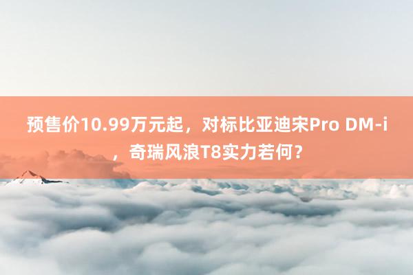 预售价10.99万元起，对标比亚迪宋Pro DM-i，奇瑞风浪T8实力若何？