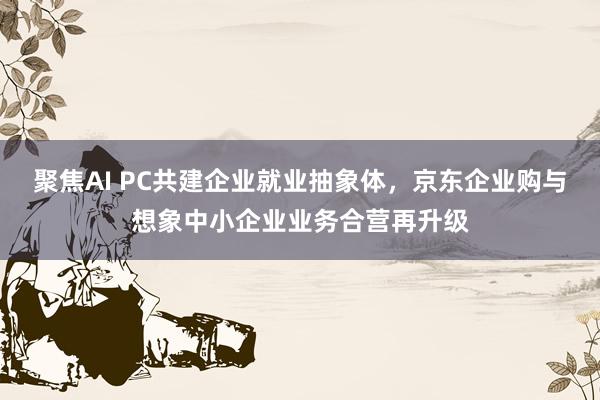 聚焦AI PC共建企业就业抽象体，京东企业购与想象中小企业业务合营再升级