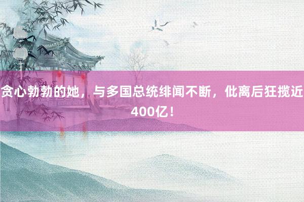 贪心勃勃的她，与多国总统绯闻不断，仳离后狂揽近400亿！