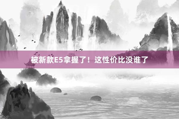 被新款E5拿握了！这性价比没谁了