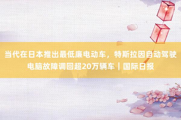 当代在日本推出最低廉电动车，特斯拉因自动驾驶电脑故障调回超20万辆车｜国际日报