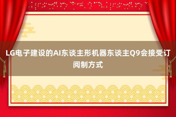 LG电子建设的AI东谈主形机器东谈主Q9会接受订阅制方式