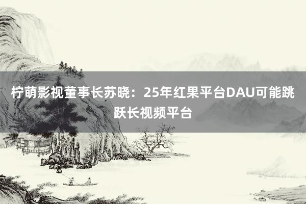 柠萌影视董事长苏晓：25年红果平台DAU可能跳跃长视频平台