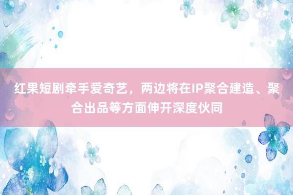 红果短剧牵手爱奇艺，两边将在IP聚合建造、聚合出品等方面伸开深度伙同