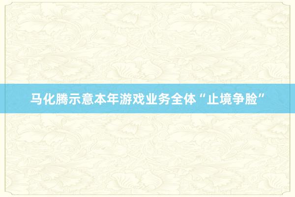 马化腾示意本年游戏业务全体“止境争脸”