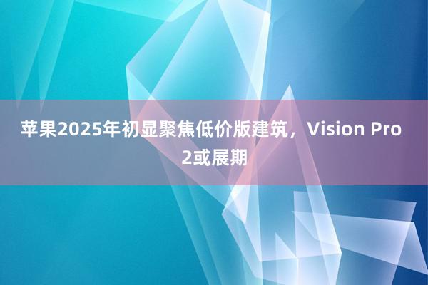 苹果2025年初显聚焦低价版建筑，Vision Pro 2或展期