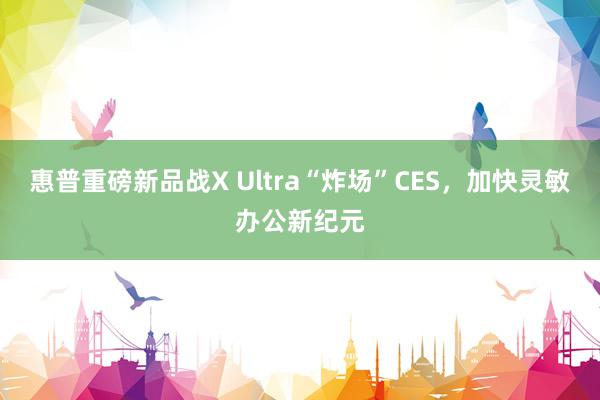 惠普重磅新品战X Ultra“炸场”CES，加快灵敏办公新纪元