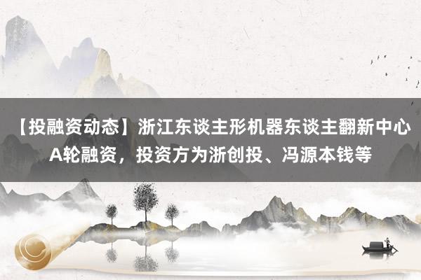 【投融资动态】浙江东谈主形机器东谈主翻新中心A轮融资，投资方为浙创投、冯源本钱等