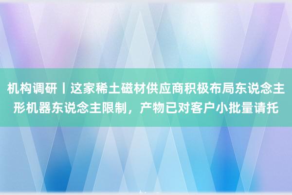 机构调研丨这家稀土磁材供应商积极布局东说念主形机器东说念主限制，产物已对客户小批量请托