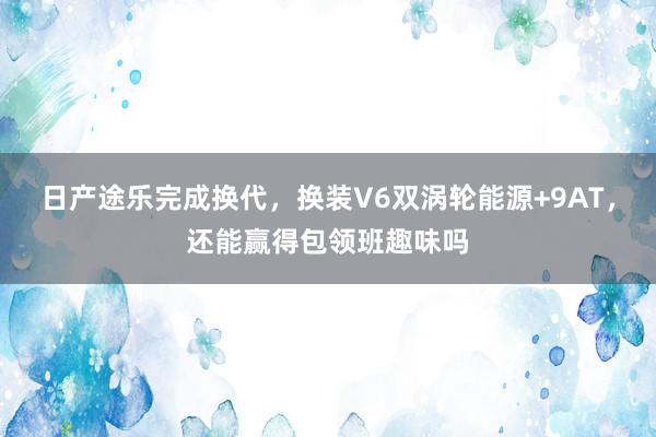 日产途乐完成换代，换装V6双涡轮能源+9AT，还能赢得包领班趣味吗