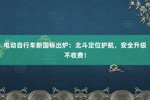 电动自行车新国标出炉：北斗定位护航，安全升级不收费！