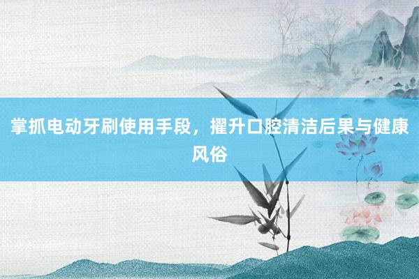 掌抓电动牙刷使用手段，擢升口腔清洁后果与健康风俗