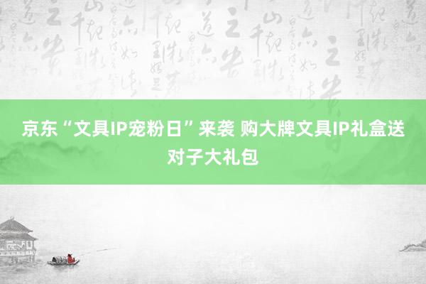 京东“文具IP宠粉日”来袭 购大牌文具IP礼盒送对子大礼包