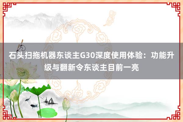 石头扫拖机器东谈主G30深度使用体验：功能升级与翻新令东谈主目前一亮