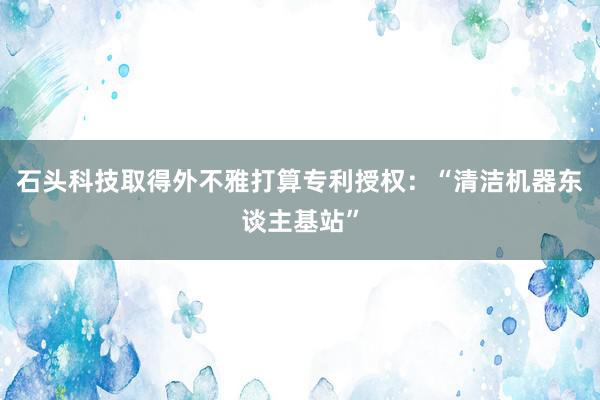 石头科技取得外不雅打算专利授权：“清洁机器东谈主基站”