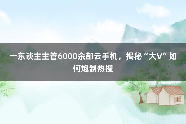 一东谈主主管6000余部云手机，揭秘“大V”如何炮制热搜