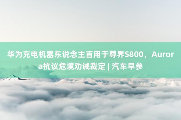 华为充电机器东说念主首用于尊界S800，Aurora抗议危境劝诫裁定 | 汽车早参