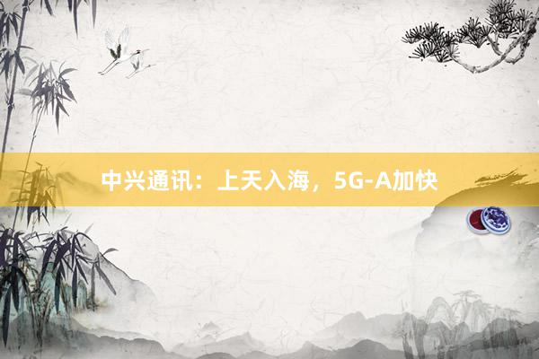 中兴通讯：上天入海，5G-A加快