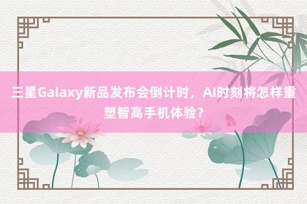 三星Galaxy新品发布会倒计时，AI时刻将怎样重塑智高手机体验？