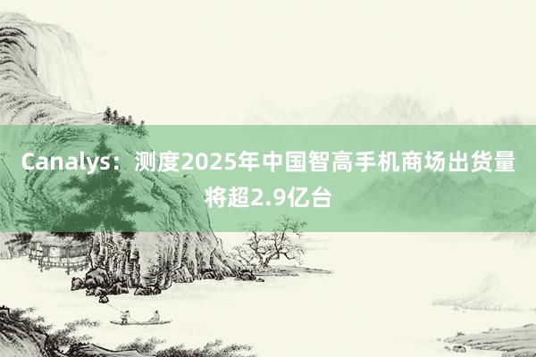 Canalys：测度2025年中国智高手机商场出货量将超2.9亿台