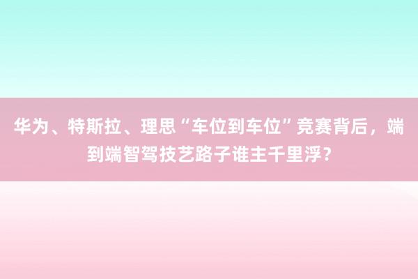 华为、特斯拉、理思“车位到车位”竞赛背后，端到端智驾技艺路子谁主千里浮？