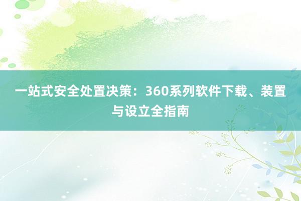 一站式安全处置决策：360系列软件下载、装置与设立全指南