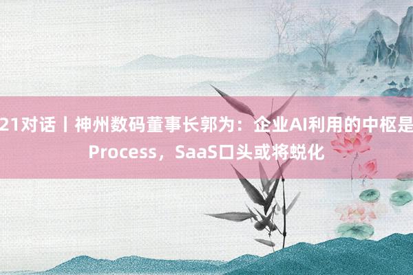 21对话丨神州数码董事长郭为：企业AI利用的中枢是Process，SaaS口头或将蜕化