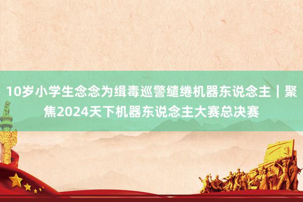 10岁小学生念念为缉毒巡警缱绻机器东说念主｜聚焦2024天下机器东说念主大赛总决赛