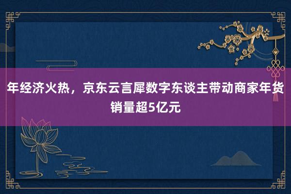 年经济火热，京东云言犀数字东谈主带动商家年货销量超5亿元