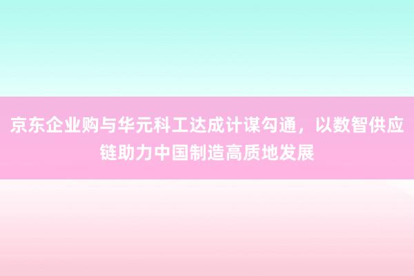 京东企业购与华元科工达成计谋勾通，以数智供应链助力中国制造高质地发展