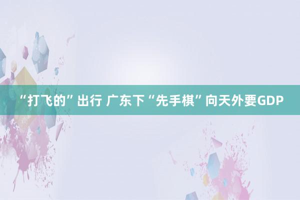 “打飞的”出行 广东下“先手棋”向天外要GDP