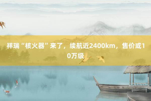 祥瑞“核火器”来了，续航近2400km，售价或10万级