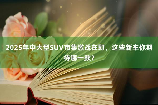 2025年中大型SUV市集激战在即，这些新车你期待哪一款？