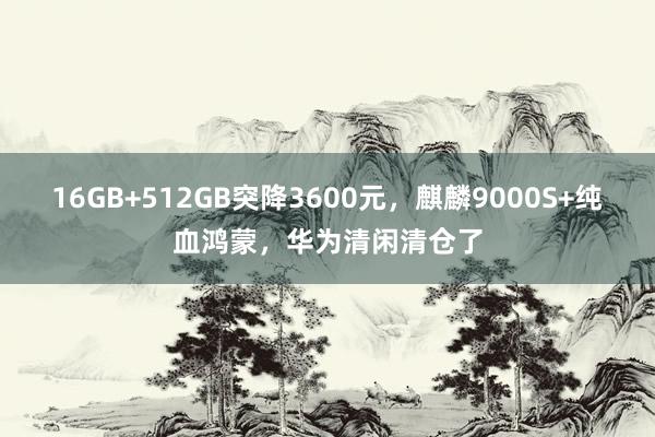 16GB+512GB突降3600元，麒麟9000S+纯血鸿蒙，华为清闲清仓了