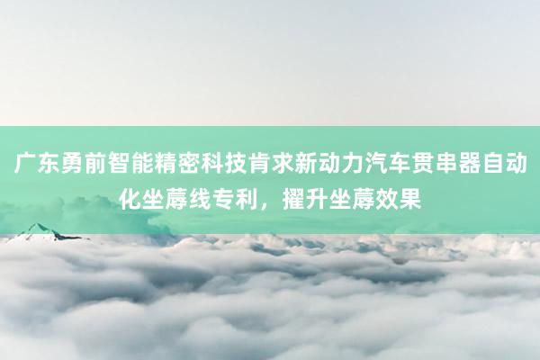 广东勇前智能精密科技肯求新动力汽车贯串器自动化坐蓐线专利，擢升坐蓐效果