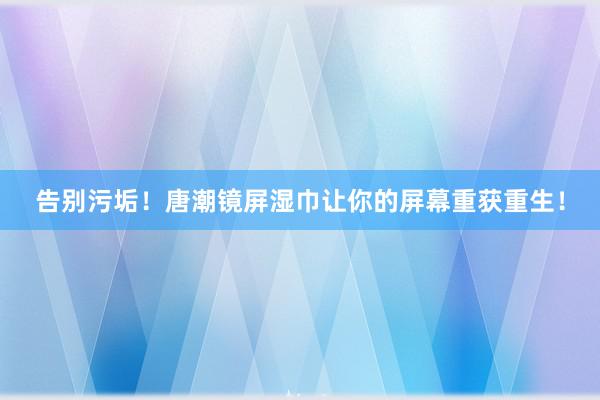 告别污垢！唐潮镜屏湿巾让你的屏幕重获重生！