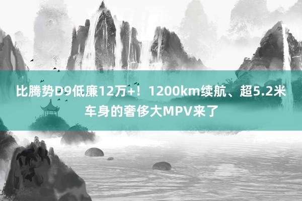 比腾势D9低廉12万+！1200km续航、超5.2米车身的奢侈大MPV来了