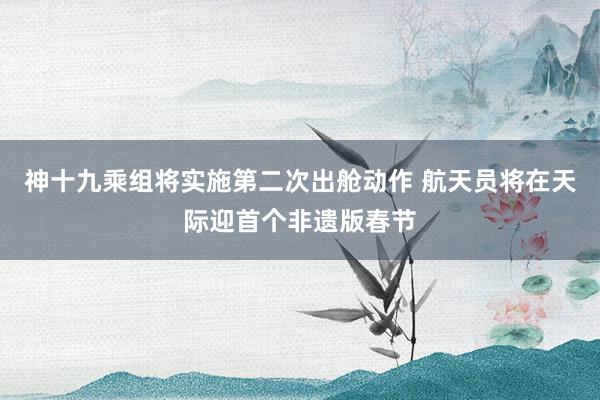 神十九乘组将实施第二次出舱动作 航天员将在天际迎首个非遗版春节