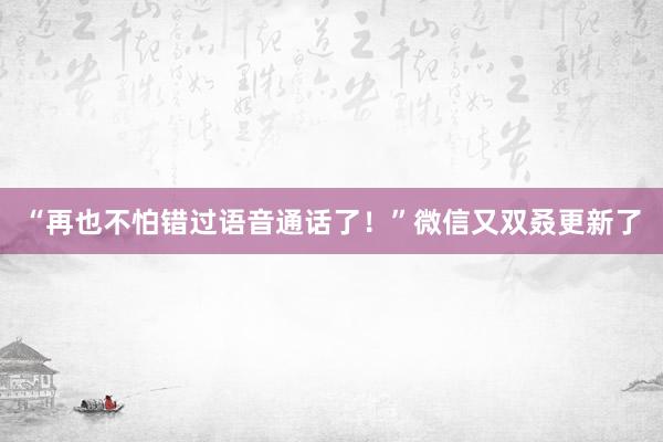 “再也不怕错过语音通话了！”微信又双叒更新了